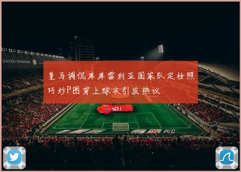 皇马调侃库库雷利亚国家队定妆照巧妙P图穿上球衣引发热议