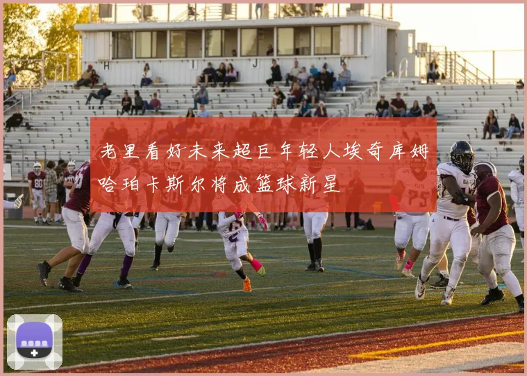 老里看好未来超巨年轻人埃奇库姆哈珀卡斯尔将成篮球新星