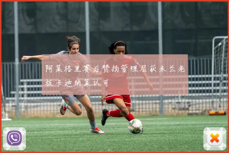 阿莱格里赛后赞扬管理层获米兰老板卡迪纳莱认可