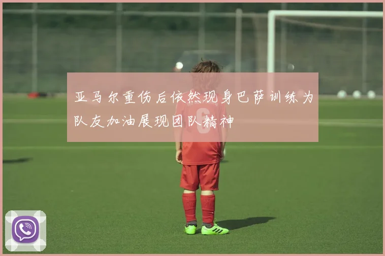 亚马尔重伤后依然现身巴萨训练为队友加油展现团队精神