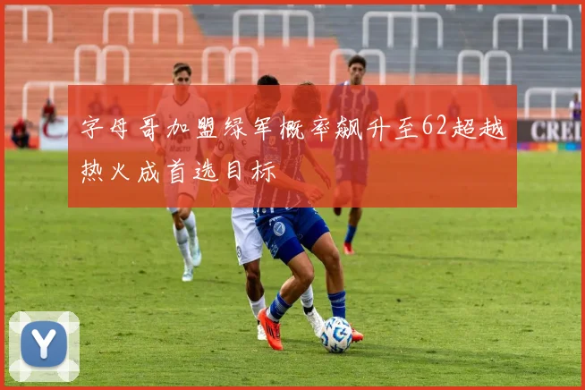 字母哥加盟绿军概率飙升至62超越热火成首选目标