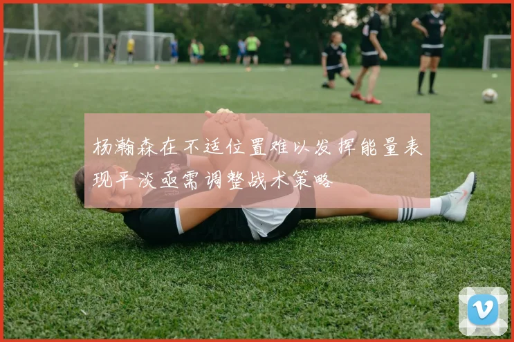 杨瀚森在不适位置难以发挥能量表现平淡亟需调整战术策略