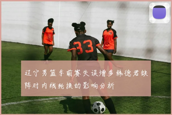 辽宁男篮季前赛失误增多韩德君缺阵对内线轮换的影响分析