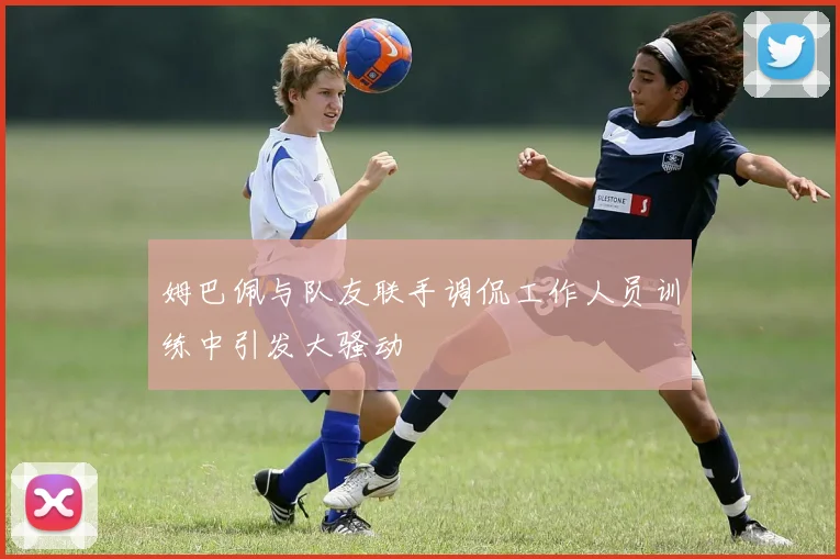 姆巴佩与队友联手调侃工作人员训练中引发大骚动