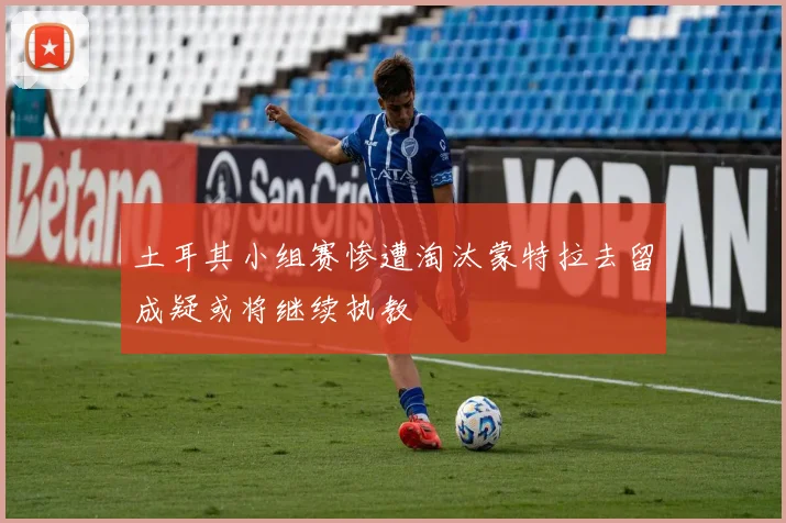 土耳其小组赛惨遭淘汰蒙特拉去留成疑或将继续执教
