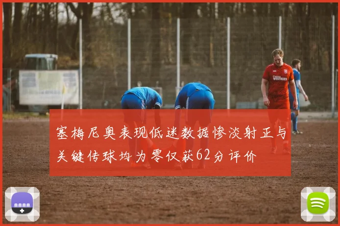塞梅尼奥表现低迷数据惨淡射正与关键传球均为零仅获62分评价