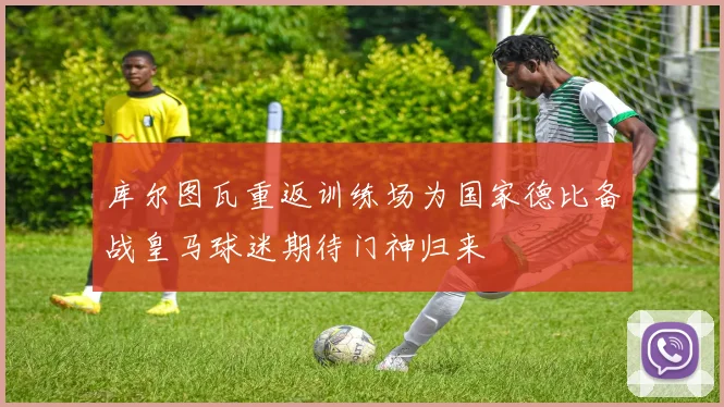 库尔图瓦重返训练场为国家德比备战皇马球迷期待门神归来