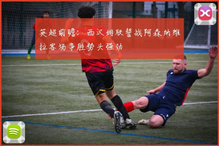英超前瞻：西汉姆联誓战阿森纳维拉客场争胜势头强劲