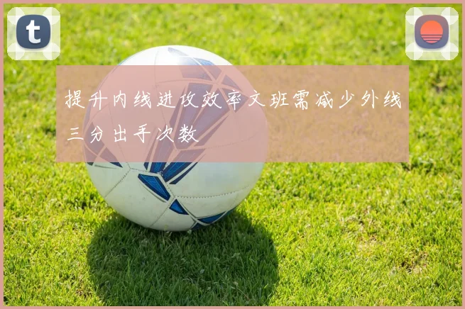 提升内线进攻效率文班需减少外线三分出手次数