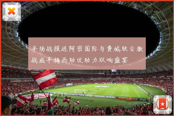 半场战报迈阿密国际与费城联合激战成平梅西助攻助力双响盛宴