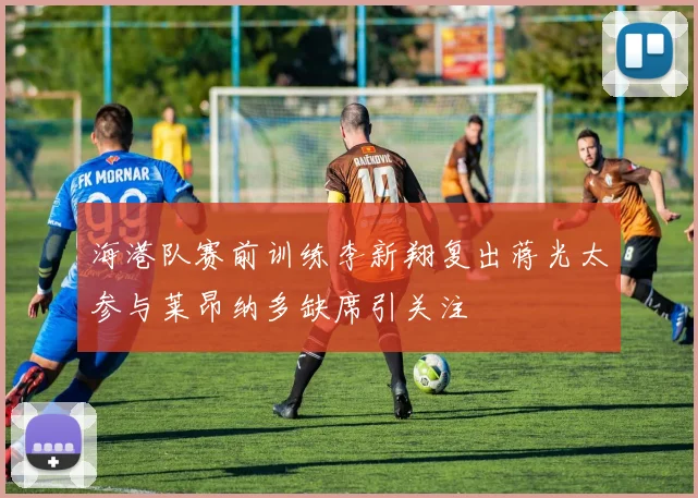 海港队赛前训练李新翔复出蒋光太参与莱昂纳多缺席引关注
