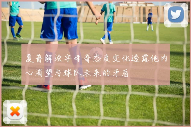 夏普解读字母哥态度变化透露他内心渴望与球队未来的矛盾