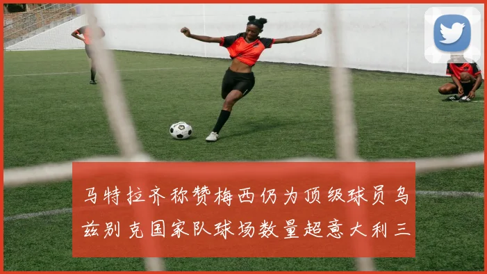 马特拉齐称赞梅西仍为顶级球员乌兹别克国家队球场数量超意大利三倍
