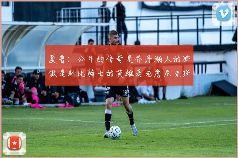 夏普：公牛的传奇是乔丹湖人的骄傲是科比骑士的英雄是老詹尼克斯的希望是布伦森