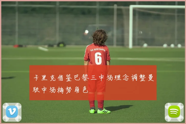 卡里克借鉴巴黎三中场理念调整曼联中场梅努角色