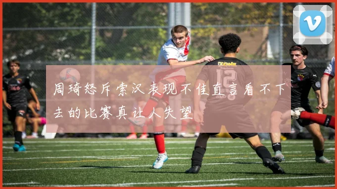 周琦怒斥索汉表现不佳直言看不下去的比赛真让人失望