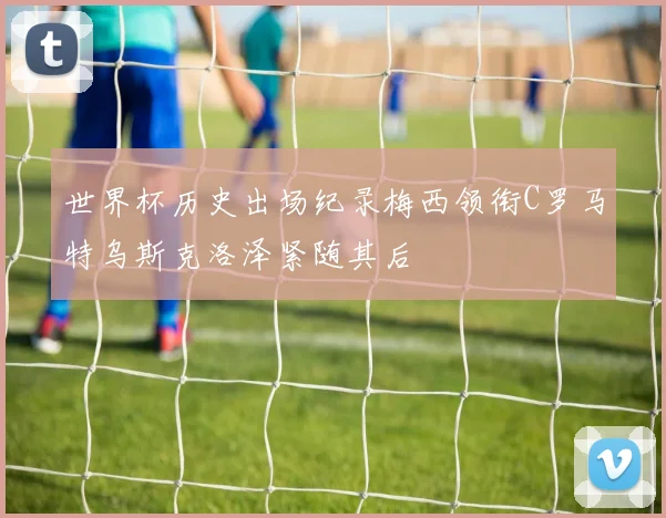 世界杯历史出场纪录梅西领衔C罗马特乌斯克洛泽紧随其后