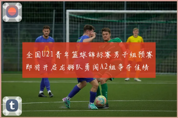 全国U21青年篮球锦标赛男子组预赛即将开启龙狮队勇闯A2组争夺佳绩