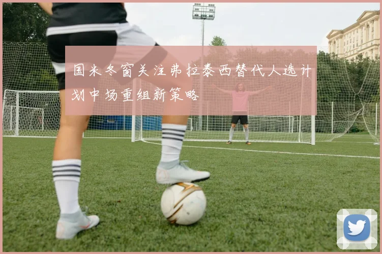 国米冬窗关注弗拉泰西替代人选计划中场重组新策略