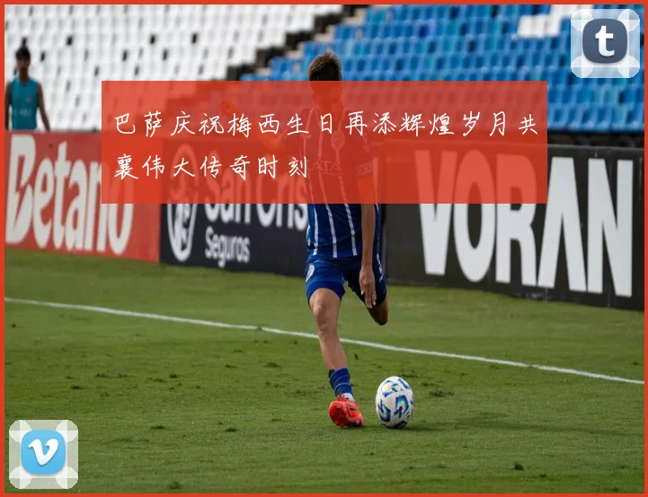 巴萨庆祝梅西生日再添辉煌岁月共襄伟大传奇时刻