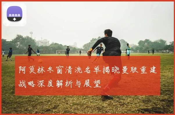 阿莫林冬窗清洗名单揭晓曼联重建战略深度解析与展望