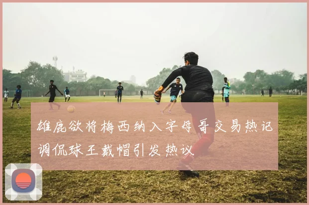 雄鹿欲将梅西纳入字母哥交易热记调侃球王戴帽引发热议