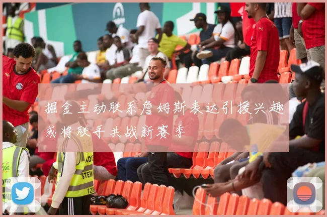 掘金主动联系詹姆斯表达引援兴趣或将联手共战新赛季