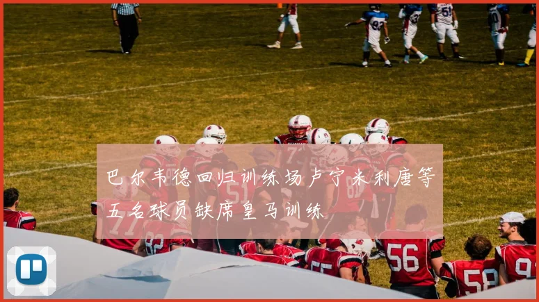 巴尔韦德回归训练场卢宁米利唐等五名球员缺席皇马训练