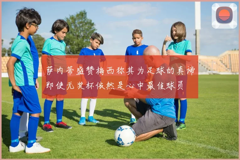 萨内蒂盛赞梅西称其为足球的真谛即使无奖杯依然是心中最佳球员