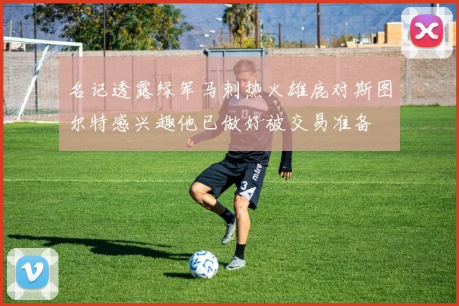 名记透露绿军马刺热火雄鹿对斯图尔特感兴趣他已做好被交易准备