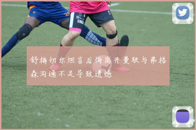 舒梅切尔坦言后悔离开曼联与弗格森沟通不足导致遗憾