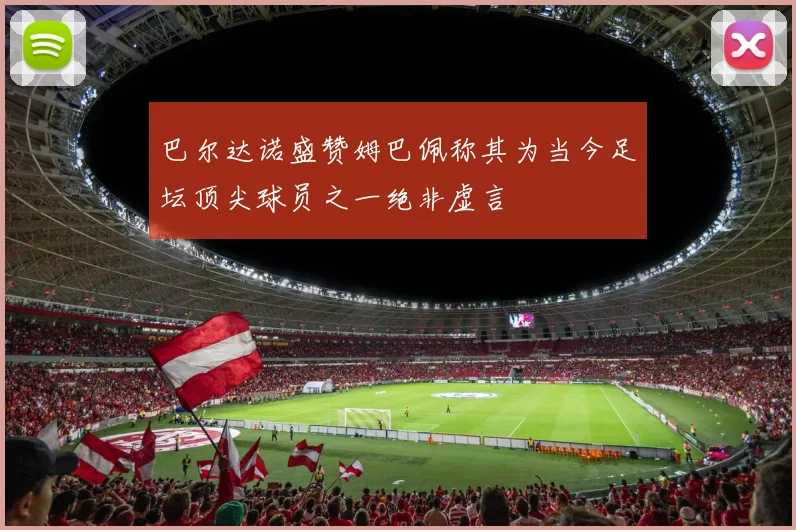 巴尔达诺盛赞姆巴佩称其为当今足坛顶尖球员之一绝非虚言