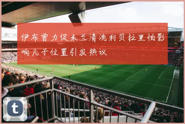 伊布曾力促米兰清洗利贝拉里怕影响儿子位置引发热议