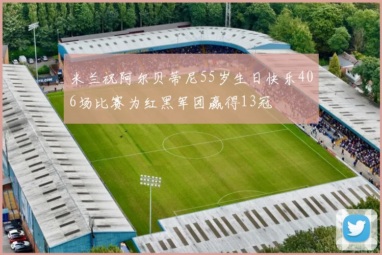 米兰祝阿尔贝蒂尼55岁生日快乐406场比赛为红黑军团赢得13冠