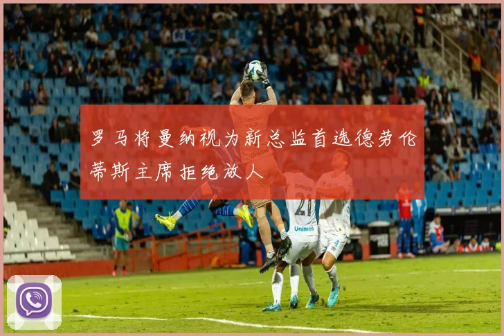 罗马将曼纳视为新总监首选德劳伦蒂斯主席拒绝放人